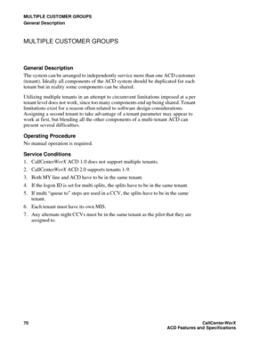 Page 74MULTIPLE CUSTOMER GROUPS
General Description
70CallCenter
WorX 
ACD Features and Specifications
MULTIPLE CUSTOMER GROUPS
General Description
The system can be arranged to independently service more than one ACD customer 
(tenant). Ideally all components of the ACD system should be duplicated for each 
tenant but in reality some components can be shared.
Utilizing multiple tenants in an attempt to circumvent limitations imposed at a per 
tenant level does not work, since too many components end up being...