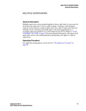 Page 75MULTIPLE SUPERVISORS
General Description
CallCenter
WorX 71
ACD Features and Specifications
MULTIPLE SUPERVISORS  
General Description
Multiple supervisors can be grouped together to form a split when it is necessary for 
more than one supervisor to serve a split of agents. Assistance and emergency 
requests can be routed to a split of supervisors, but a split of supervisors does not 
normally receive incoming call traffic unless it has been programmed as a 
secondary split to be queued to in a Call...