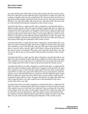 Page 80MULTI-SPLIT AGENT
General Description
76CallCenter
WorX 
ACD Features and Specifications
new split and the agent will be able to logon at the position after the current session.   
If the new split does not fall within the agents logon ID list of splits, the agent will 
continue to handle calls from the original split, but will not be allowed to log on at 
the position following the termination of the current session. The agent whose logon 
ID allows any split will handle calls from the new split and...