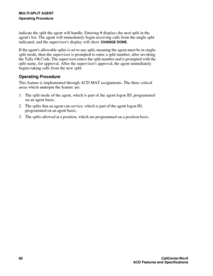 Page 84MULTI-SPLIT AGENT
Operating Procedure
80CallCenter
WorX 
ACD Features and Specifications
indicate the split the agent will handle. Entering # displays the next split in the 
agents list. The agent will immediately begin receiving calls from the single split 
indicated, and the supervisors display will show 
CHANGE DONE.
If the agents allowable splits is set to any split, meaning the agent must be in single-
split mode, then the supervisor is prompted to enter a split number, after invoking 
the Tally-Oh...