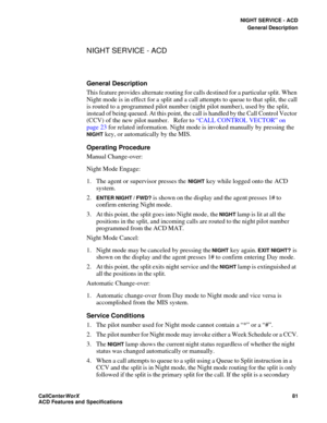 Page 85NIGHT SERVICE - ACD
General Description
CallCenter
WorX 81
ACD Features and Specifications
NIGHT SERVICE - ACD
General Description
This feature provides alternate routing for calls destined for a particular split. When 
Night mode is in effect for a split and a call attempts to queue to that split, the call 
is routed to a programmed pilot number (night pilot number), used by the split, 
instead of being queued. At this point, the call is handled by the Call Control Vector 
(CCV) of the new pilot number....