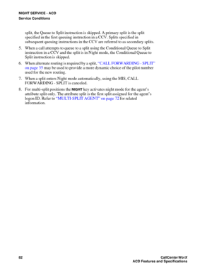 Page 86NIGHT SERVICE - ACD
Service Conditions
82CallCenter
WorX 
ACD Features and Specifications
split, the Queue to Split instruction is skipped. A primary split is the split 
specified in the first queuing instruction in a CCV. Splits specified in 
subsequent queuing instructions in the CCV are referred to as secondary splits.
5. When a call attempts to queue to a split using the Conditional Queue to Split 
instruction in a CCV and the split is in Night mode, the Conditional Queue to 
Split instruction is...