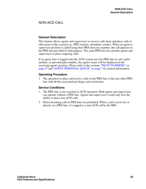 Page 87NON-ACD CALL
General Description
CallCenter
WorX 83
ACD Features and Specifications
NON-ACD CALL
General Description
This feature allows agents and supervisors to receive calls from and place calls to 
other ports in the system (e.g., PBX stations, attendants, trunks). When an agent or 
supervisor position is called using their PBX directory number, the call appears on 
the PBX line provided for that purpose. The same PBX line also permits agents and 
supervisors to place outgoing calls.
If an agent who...