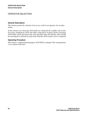 Page 88OPERATOR SELECTION
General Description
84CallCenter
WorX 
ACD Features and Specifications
OPERATOR SELECTION 
General Description
This feature permits the selection of an access code for an operator, for an entire 
tenant. 
In the extreme case where the ACD traffic has exhausted all available call records 
(too many simultaneous ACD calls either connected or in queue) all new incoming 
ACD traffic will be diverted to the code specified. Once diverted the caller should 
be encouraged to call back at a...