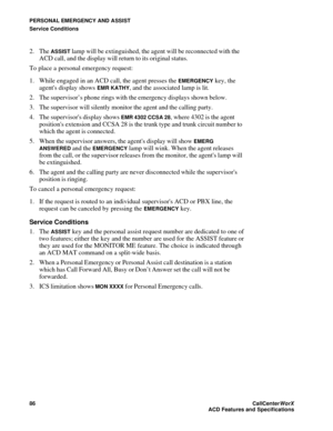 Page 90PERSONAL EMERGENCY AND ASSIST
Service Conditions
86CallCenter
WorX 
ACD Features and Specifications
2. The ASSIST lamp will be extinguished, the agent will be reconnected with the 
ACD call, and the display will return to its original status.
To place a personal emergency request:
1. While engaged in an ACD call, the agent presses the 
EMERGENCY key, the 
agents display shows 
EMR KATHY, and the associated lamp is lit.
2. The supervisor’s phone rings with the emergency displays shown below.
3. The...