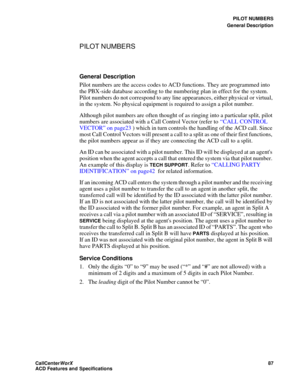 Page 91PILOT NUMBERS
General Description
CallCenter
WorX 87
ACD Features and Specifications
PILOT NUMBERS
General Description
Pilot numbers are the access codes to ACD functions. They are programmed into 
the PBX-side database according to the numbering plan in effect for the system. 
Pilot numbers do not correspond to any line appearances, either physical or virtual, 
in the system. No physical equipment is required to assign a pilot number. 
Although pilot numbers are often thought of as ringing into a...