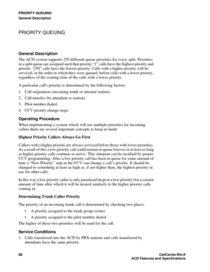 Page 92PRIORITY QUEUING
General Description
88CallCenter
WorX 
ACD Features and Specifications
PRIORITY QUEUING
General Description
The ACD system supports 250 different queue priorities for every split. Priorities 
in a split queue are assigned such that priority “1” calls have the highest priority and 
priority “250” calls have the lowest priority. Calls with a higher priority will be 
serviced, in the order in which they were queued, before calls with a lower priority, 
regardless of the waiting time of the...