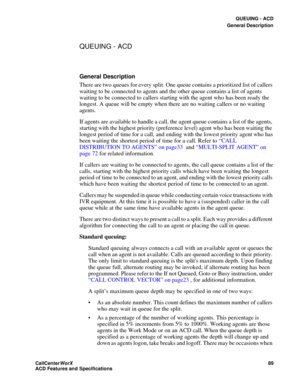 Page 93QUEUING - ACD
General Description
CallCenter
WorX 89
ACD Features and Specifications
QUEUING - ACD
General Description
There are two queues for every split. One queue contains a prioritized list of callers 
waiting to be connected to agents and the other queue contains a list of agents 
waiting to be connected to callers starting with the agent who has been ready the 
longest. A queue will be empty when there are no waiting callers or no waiting 
agents.
If agents are available to handle a call, the...