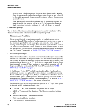 Page 94QUEUING - ACD
General Description
90CallCenter
WorX 
ACD Features and Specifications
there are more calls in queue than the queue depth than normally permits. 
Once the queue depth reaches the maximum queue depth, no new calls will 
be allowed to queue until the queue depth is reduced to below the maximum 
queue allowance. 
If the percentage is set to 150% and there are 18 agents working then the 
queue depth for that moment will be set at 27. No matter what the queue 
depth percentage is set at, a...