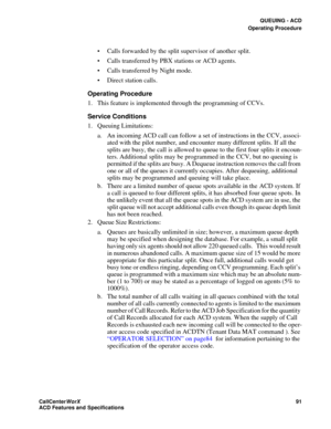 Page 95QUEUING - ACD
Operating Procedure
CallCenter
WorX 91
ACD Features and Specifications
 Calls forwarded by the split supervisor of another split.
 Calls transferred by PBX stations or ACD agents.
 Calls transferred by Night mode.
 Direct station calls.
Operating Procedure
1. This feature is implemented through the programming of CCVs.
Service Conditions
1. Queuing Limitations:
a. An incoming ACD call can follow a set of instructions in the CCV, associ-
ated with the pilot number, and encounter many...