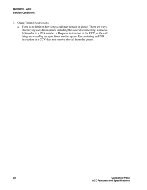 Page 96QUEUING - ACD
Service Conditions
92CallCenter
WorX 
ACD Features and Specifications
3. Queue Timing Restrictions:
a. There is no limit on how long a call may remain in queue. There are ways 
of removing calls from queues including the caller disconnecting, a success-
ful transfer to a PBX number, a Dequeue instruction in the CCV, or the call 
being answered by an agent from another queue. Encountering an END 
instruction in a CCV does not remove the call from the queue. 