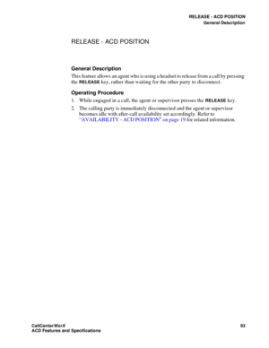 Page 97RELEASE - ACD POSITION
General Description
CallCenter
WorX 93
ACD Features and Specifications
RELEASE - ACD POSITION
General Description
This feature allows an agent who is using a headset to release from a call by pressing 
the 
RELEASE key, rather than waiting for the other party to disconnect.
Operating Procedure
1. While engaged in a call, the agent or supervisor presses the 
RELEASE key.
2. The calling party is immediately disconnected and the agent or supervisor 
becomes idle with after-call...