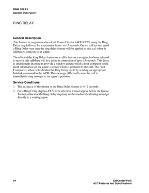 Page 98RING DELAY
General Description
94CallCenter
WorX 
ACD Features and Specifications
RING DELAY
General Description
This feature is programmed in a Call Control Vector (ACD CCV) using the Ring 
Delay step followed by a parameter from 1 to 15 seconds. Once a call has traversed 
a Ring Delay step then the ring delay feature will be applied to that call when it 
ultimately connects to an agent!
The effect of the Ring Delay feature on a call is that once an agent has been selected 
to receive this call there...