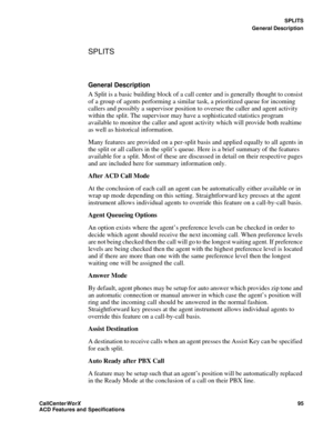 Page 99SPLITS
General Description
CallCenter
WorX 95
ACD Features and Specifications
SPLITS
General Description
A Split is a basic building block of a call center and is generally thought to consist 
of a group of agents performing a similar task, a prioritized queue for incoming 
callers and possibly a supervisor position to oversee the caller and agent activity 
within the split. The supervisor may have a sophisticated statistics program 
available to monitor the caller and agent activity which will provide...