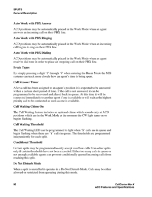 Page 100SPLITS
General Description
96CallCenter
WorX 
ACD Features and Specifications
Auto Work with PBX Answer
ACD positions may be automatically placed in the Work Mode when an agent 
answers an incoming call on their PBX line.
Auto Work with PBX Ringing
ACD positions may be automatically placed in the Work Mode when an incoming 
call begins to ring on their PBX line.
Auto Work with PBX Dialing
ACD positions may be automatically placed in the Work Mode when an agent 
receives dial tone in order to place an...