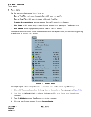 Page 104CHAPTER 7 NDA-24213
Page 90     
Issue 3.0
ACD Menu Commands
Report Menu
6. Report Menu
The first options available on the Report Menu are:

Save to Text File, which saves the data to the text file name you specify.

Save to Excel File, which saves the data to a Microsoft Excel file.

Export to Access database, which exports the file to a Microsoft Access database.

Print Report, which outputs a report to a designated printer without opening the Data Entry screen.

Print Preview, which displays a...