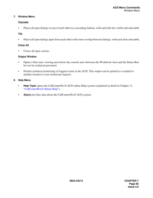 Page 107NDA-24213 CHAPTER 7
     Page 93
Issue 3.0
ACD Menu Commands
Window Menu
7. Window Menu
Cascade
 
Places all open dialogs on top of each other in a cascading fashion, with each title bar visible and selectable.
Tile 
Places all open dialogs apart from each other with some overlap between dialogs, with each item selectable.
Close All 
Closes all open screens.
Output Window 
Opens a blue trace viewing area below the console area (between the Workbook Area and the Status Bar) 
for use by technical...