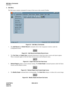 Page 110CHAPTER 8 NDA-24213
Page 96    
Issue 3.0
MIS Menu Commands
Edit Menu
2. Edit Menu
The Edit menu contains commands for many of the icons on the console Toolbar.
Figure 8-2   Edit Menu Commands
1. The Add Record and Delete Record commands refer to the Assignment windows under the 
Configuration menu. 
Figure 8-3   Add Record and Delete Record Icons
2. The Text View and Graph View commands determine in what form status screens and reports appear. 
These commands apply in both the Status Screens menu and...