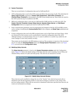 Page 113NDA-24213 CHAPTER 8
    Page 99
Issue 3.0
MIS Menu Commands
Configuration Menu
4.1 System Parameters
There are several kinds of configuration data used in CallCenterWorX:
1. ACD configuration data is used in the ACD system and affects the processing of calls. The initial data for 
Agent Logon ID Code assignments, Position Split Assignments, Split Inflow Threshold, and 
Overflow Delay Threshold are downloaded to the MIS system during start-up. These fields are stored in 
the ACD system but may be modified...