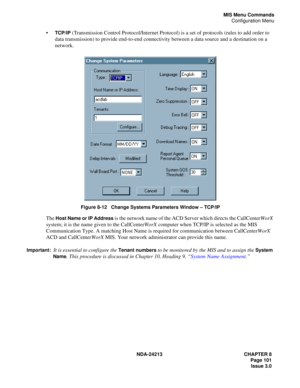 Page 115NDA-24213 CHAPTER 8
    Page 101
Issue 3.0
MIS Menu Commands
Configuration Menu
TCP/IP (Transmission Control Protocol/Internet Protocol) is a set of protocols (rules to add order to 
data transmission) to provide end-to-end connectivity between a data source and a destination on a 
network. 
Figure 8-12   Change Systems Parameters Window – TCP/IP
The Host Name or IP Address is the network name of the ACD Server which directs the CallCenterWorX 
system; it is the name given to the CallCenterWorX computer...