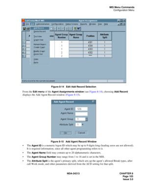 Page 117NDA-24213 CHAPTER 8
    Page 103
Issue 3.0
MIS Menu Commands
Configuration Menu
 
Figure 8-14   Edit Add Record Selection
From the Edit menu of the Agent Assignments window (see Figure 8-14), choosing Add Record 
displays the Add Agent Record window (Figure 8-15).
Figure 8-15   Add Agent Record Window
The Agent ID is a numeric logon ID which may be up to 9 digits long (leading zeros are not allowed). 
It is required information, since all other agent programming refers to it.
The 
Agent Name field may...