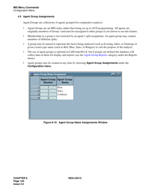 Page 118CHAPTER 8 NDA-24213
Page 104    
Issue 3.0
MIS Menu Commands
Configuration Menu
4.5 Agent Group Assignments
Agent Groups are collections of agents grouped for comparative analysis. 
Agent Groups are an MIS entity rather than being set up in ACD programming. All agents are 
originally members of Group 1 and must be reassigned to other groups if you choose to use this feature.
Membership in a group is not restricted by an agent’s split assignment. An agent group may contain 
members of different splits....