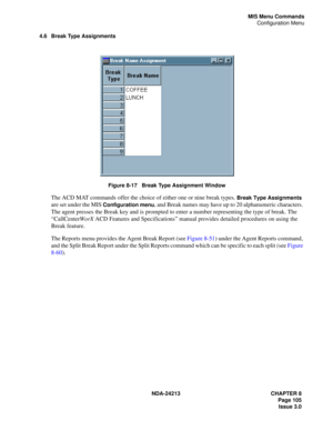 Page 119NDA-24213 CHAPTER 8
    Page 105
Issue 3.0
MIS Menu Commands
Configuration Menu
4.6 Break Type Assignments
Figure 8-17   Break Type Assignment Window
The ACD MAT commands offer the choice of either one or nine break types. Break Type Assignments 
are set under the MIS 
Configuration menu, and Break names may have up to 20 alphanumeric characters. 
The agent presses the Break key and is prompted to enter a number representing the type of break. The 
“CallCenterWorX ACD Features and Specifications” manual...