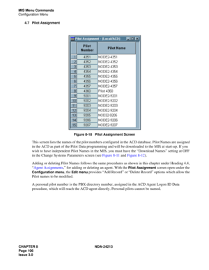 Page 120CHAPTER 8 NDA-24213
Page 106    
Issue 3.0
MIS Menu Commands
Configuration Menu
4.7 Pilot Assignment
Figure 8-18   Pilot Assignment Screen
This screen lists the names of the pilot numbers configured in the ACD database. Pilot Names are assigned 
in the ACD as part of the Pilot Data programming and will be downloaded to the MIS at start-up. If you 
wish to have independent Pilot Names in the MIS, you must have the “Download Names” setting at OFF 
in the Change Systems Parameters screen (see Figure 8-11...