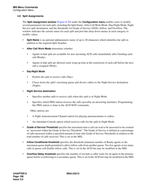 Page 122CHAPTER 8 NDA-24213
Page 108    
Issue 3.0
MIS Menu Commands
Configuration Menu
4.9 Split Assignments
The Split Assignment window (Figure 8-20) under the Configuration menu enables users to modify 
several parameters for each split, including the Split Name, After Call Work Mode, Day/Night Mode, Night 
Service split destination, and the thresholds for Grade of Service (GOS), Inflow, and Overflow. The 
window indicates the current status for each split and provides drop down menus in each category to...