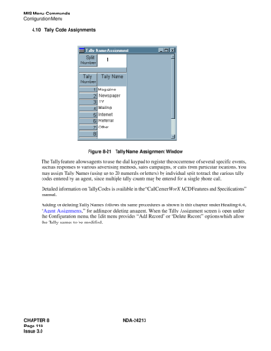 Page 124CHAPTER 8 NDA-24213
Page 110    
Issue 3.0
MIS Menu Commands
Configuration Menu
4.10 Tally Code Assignments
Figure 8-21   Tally Name Assignment Window
The Tally feature allows agents to use the dial keypad to register the occurrence of several specific events, 
such as responses to various advertising methods, sales campaigns, or calls from particular locations. You 
may assign Tally Names (using up to 20 numerals or letters) by individual split to track the various tally 
codes entered by an agent,...