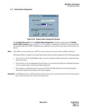 Page 125NDA-24213 CHAPTER 8
    Page 111
Issue 3.0
MIS Menu Commands
Configuration Menu
4.11 System Name Assignment
Figure 8-22   System Name Assignment Window
The Configuration menu lists the System Name Assignment command, which opens the Change 
System Name window
 shown in Figure 8-22. If the MIS is configured for TCP/IP, only the tenants that 
are assigned under the TCP/IP configuration are available for use as the System name; not all tenants are 
shown. 
Note:If the MIS is communicating via an RS-232...