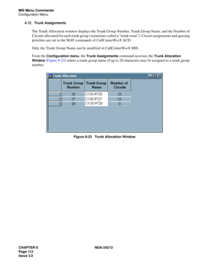 Page 126CHAPTER 8 NDA-24213
Page 112    
Issue 3.0
MIS Menu Commands
Configuration Menu
4.12 Trunk Assignments
The Trunk Allocation window displays the Trunk Group Number, Trunk Group Name, and the Number of 
Circuits allocated for each trunk group (sometimes called a “trunk route”). Circuit assignments and queuing 
priorities are set in the MAT commands of CallCenterWorX ACD. 
Only the Trunk Group Name can be modified in CallCenterWorX MIS.
From the 
Configuration menu, the Trunk Assignments command accesses...