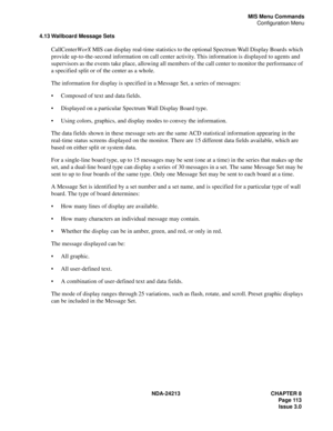 Page 127NDA-24213 CHAPTER 8
    Page 113
Issue 3.0
MIS Menu Commands
Configuration Menu
4.13 Wallboard Message Sets
CallCenterWorX MIS can display real-time statistics to the optional Spectrum Wall Display Boards which 
provide up-to-the-second information on call center activity. This information is displayed to agents and 
supervisors as the events take place, allowing all members of the call center to monitor the performance of 
a specified split or of the center as a whole.
The information for display is...
