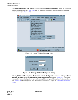 Page 128CHAPTER 8 NDA-24213
Page 114    
Issue 3.0
MIS Menu Commands
Configuration Menu
The Wallboard Message Sets window is accessed from the Configuration menu. There are screens for 
constructing a message (see Figure 8-26) and for scheduling the display of the message on a particular 
board or boards (see Figure 8-27).
 
Figure 8-24   Select Wallboard Message Sets
Figure 8-25   Message Set Name Assignment Dialog
Selecting Wallboard Message Sets–Assignment under the Configuration menu and clicking on Create...