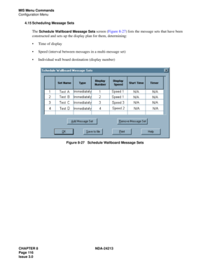 Page 130CHAPTER 8 NDA-24213
Page 116    
Issue 3.0
MIS Menu Commands
Configuration Menu
4.15 Scheduling Message Sets
The Schedule Wallboard Message Sets screen (Figure 8-27) lists the message sets that have been 
constructed and sets up the display plan for them, determining:
Time of display
Speed (interval between messages in a multi-message set)
Individual wall board destination (display number)
 
Figure 8-27   Schedule Wallboard Message Sets 