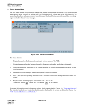 Page 132CHAPTER 8 NDA-24213
Page 118    
Issue 3.0
MIS Menu Commands
Status Screens Menu
5. Status Screens Menu
The MIS Status Screens (also referred to as Real-time Screens) provide up-to-the-second views of the agent and 
queue activity at the system level and the split level. Statistics on call volume, and on the effectiveness of the 
agents handling those calls, are computed in real-time and displayed for the current hour and day, providing 
rapid feedback to the call center manager.
Figure 8-29   Status...