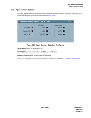 Page 137NDA-24213 CHAPTER 8
    Page 123
Issue 3.0
MIS Menu Commands
Status Screens Menu
5.1.3 Agent Summary Statistics
The Split Agent Summary Statistics screen shows the number of agents logged-on to the split and a 
count of how many agents are in each mode (Figure 8-34).
Figure 8-34   Agent Summary Statistics - Text Format
ACD Calls
 are calls to agent positions.
NACD Calls are non-ACD calls on the PBX line or My Line.
ACDp indicates a call to the agent’s personal queue.
Terms and acronyms used in...