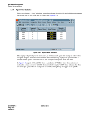 Page 138CHAPTER 8 NDA-24213
Page 124    
Issue 3.0
MIS Menu Commands
Status Screens Menu
5.1.4 Agent Detail Statistics
This screen displays a list of individual agents logged-on to the split with detailed information about 
the current state of their ACD and PBX lines (see Figure 8-35).
Figure 8-35   Agent Detail Statistics
This display will probably be the most active, as it reflects each agent state change in coded colors. 
As agents progress from one state to another, their corresponding displays are updated...