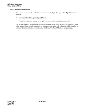 Page 140CHAPTER 8 NDA-24213
Page 126    
Issue 3.0
MIS Menu Commands
Status Screens Menu
5.1.5.2 Agent Personal Queue
Each agent has a queue for calls that are directed specifically to that agent. This Agent Personal 
Queue
: 
Is associated with the agent’s logon ID code.
Functions in the same manner as the split’s two queues but has the highest priority. 
An agent will always be assigned a call from the personal queue before taking a call from either of the 
other queues. If the agent is not logged-on when a...