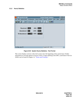 Page 143NDA-24213 CHAPTER 8
    Page 129
Issue 3.0
MIS Menu Commands
Status Screens Menu
5.2.2 Hourly Statistics
Figure 8-39   System Hourly Statistics - Text Format
This screen displays activity in the total system since the beginning of the current hour. Further 
information on Average Speed of Answer (ASA), Longest Waiting Call (LWC), and Grade of Service 
(GOS) can be found in Chapter 14, “Terms and Concepts.” 