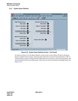 Page 146CHAPTER 8 NDA-24213
Page 132    
Issue 3.0
MIS Menu Commands
Status Screens Menu
5.2.5 System Queue Statistics
 
Figure 8-42   System Queue Statistics Screen - Text Format
As shown in Figure 8-42, the Queue Statistics screen for the system reflects all calls in all queues 
based on length of time in queue, specifying New Calls (have received 0 announcements), Calls in 
Transition (have received 1 announcement), Old Calls (have received 2 or more announcements), and 
any Incoming Overflow from other...