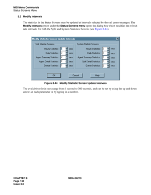 Page 148CHAPTER 8 NDA-24213
Page 134    
Issue 3.0
MIS Menu Commands
Status Screens Menu
5.3 Modify Intervals
The statistics in the Status Screens may be updated at intervals selected by the call center manager. The 
Modify Intervals option under the Status Screens menu opens the dialog box which modifies the refresh 
rate intervals for both the Split and System Statistics Screens (see Figure 8-44).
Figure 8-44   Modify Statistic Screen Update Intervals
The available refresh rates range from 1 second to 300...