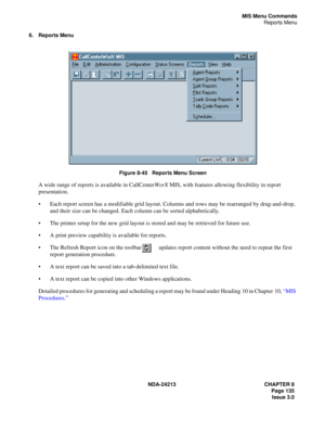 Page 149NDA-24213 CHAPTER 8
    Page 135
Issue 3.0
MIS Menu Commands
Reports Menu
6. Reports Menu
Figure 8-45   Reports Menu Screen
A wide range of reports is available in CallCenterWorX MIS, with features allowing flexibility in report 
presentation.
Each report screen has a modifiable grid layout. Columns and rows may be rearranged by drag-and-drop, 
and their size can be changed. Each column can be sorted alphabetically.
The printer setup for the new grid layout is stored and may be retrieved for future...