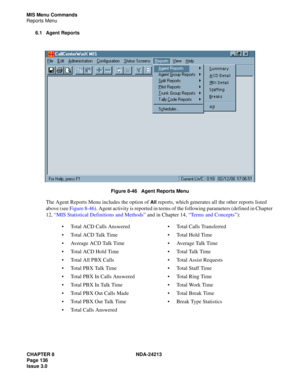 Page 150CHAPTER 8 NDA-24213
Page 136    
Issue 3.0
MIS Menu Commands
Reports Menu
6.1 Agent Reports
Figure 8-46   Agent Reports Menu
The Agent Reports Menu includes the option of All reports, which generates all the other reports listed 
above (see Figure 8-46). Agent activity is reported in terms of the following parameters (defined in Chapter 
12, “MIS Statistical Definitions and Methods” and in Chapter 14, “Terms and Concepts”):
Total ACD Calls AnsweredTotal Calls Transferred
Total ACD Talk TimeTotal Hold...