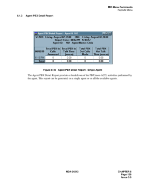 Page 153NDA-24213 CHAPTER 8
    Page 139
Issue 3.0
MIS Menu Commands
Reports Menu
6.1.3 Agent PBX Detail Report
Figure 8-49   Agent PBX Detail Report - Single Agent
The Agent PBX Detail Report provides a breakdown of the PBX (non-ACD) activities performed by 
the agent. This report can be generated on a single agent or on all the available agents. 