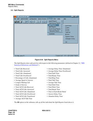 Page 158CHAPTER 8 NDA-24213
Page 144    
Issue 3.0
MIS Menu Commands
Reports Menu
6.3 Split Reports
Figure 8-54   Split Reports Menu
The Split Reports show split activity with respect to the following parameters (defined in Chapter 12, “MIS 
Statistical Definitions and Methods”):
The 
All option on the submenu calls up all the individual the Split Reports listed above it. Total Calls ReceivedAverage Delay Time Abandoned
Total Calls AnsweredAverage Delay Time Overflowed
Total Calls AbandonedTotal Staff...