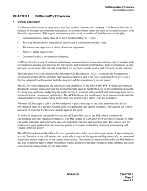 Page 17NDA-24213 CHAPTER 1
Page 3
Issue 3.0
CallCenterWorX Overview
General Description
CHAPTER 1 CallCenter
WorX Overview
1. General Description
A call center often serves as the primary interface between customer and company. It is the new front line in 
business-to-business and consumer transactions, a customer contact center that must also remain in contact with 
the entire organization. When agent and customer share a call, a number of vital dynamics are in play:
Communication is taking place at its most...