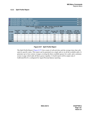 Page 161NDA-24213 CHAPTER 8
    Page 147
Issue 3.0
MIS Menu Commands
Reports Menu
6.3.3 Split Profile Report
Figure 8-57   Split Profile Report
The Split Profile Report (Figure 8-57) lists counts of call activities and the average times that calls 
spent in specific states. This report can be generated on a single split or on all the available splits. It 
generates up to four screens or pages covering the three available queues for a split, and a summary 
screen or page which adds all three queues together. A...