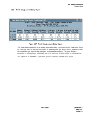 Page 171NDA-24213 CHAPTER 8
    Page 157
Issue 3.0
MIS Menu Commands
Reports Menu
6.5.2 Trunk Group Answer Delay Report
Figure 8-67   Trunk Group Answer Delay Report
This report shows an analysis of the answer delays that callers experienced on this trunk group. There 
are eight time intervals (buckets) into which all answered calls fall. When calls are answered within 
these specified time intervals, the counts are incremented accordingly. The report displays a 
percentage of calls answered within each interval...