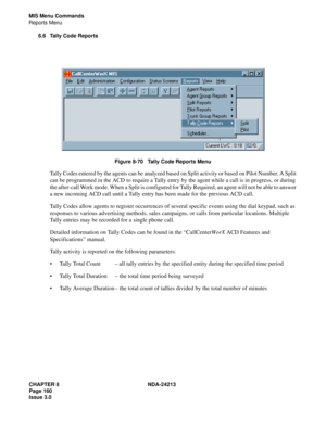 Page 174CHAPTER 8 NDA-24213
Page 160    
Issue 3.0
MIS Menu Commands
Reports Menu
6.6 Tally Code Reports
Figure 8-70   Tally Code Reports Menu
Tally Codes entered by the agents can be analyzed based on Split activity or based on Pilot Number. A Split 
can be programmed in the ACD to require a Tally entry by the agent while a call is in progress, or during 
the after-call Work mode. When a Split is configured for Tally Required, an agent will not be able to answer 
a new incoming ACD call until a Tally entry has...